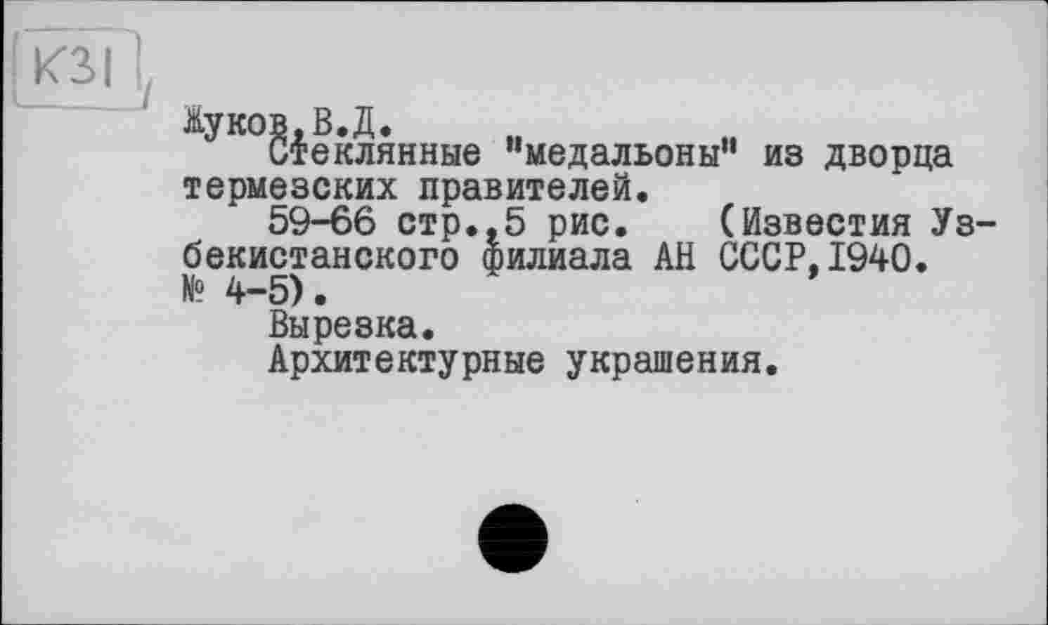 ﻿КЗ I
Ауко§|еклянные "медальоны" из дворца термезских правителей.
59-66 стр.,5 рис. (Известия Уз бекистанского филиала АН СССР,1940. № 4-5).
Вырезка.
Архитектурные украшения.